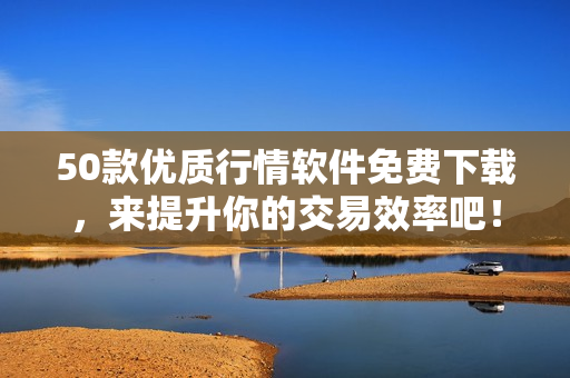 50款优质行情软件免费下载，来提升你的交易效率吧！