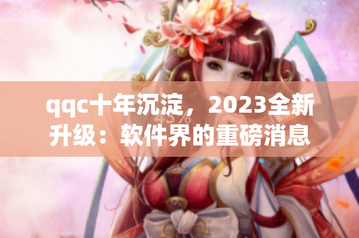 qqc十年沉淀，2023全新升级：软件界的重磅消息