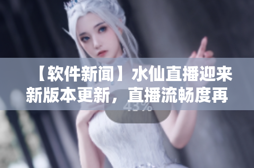 【软件新闻】水仙直播迎来新版本更新，直播流畅度再升级