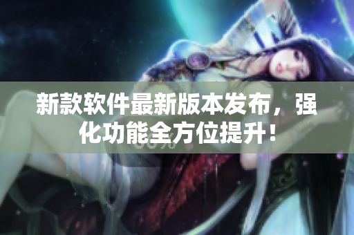 新款软件最新版本发布，强化功能全方位提升！