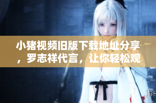 小猪视频旧版下载地址分享，罗志祥代言，让你轻松观看视频