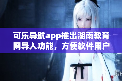 可乐导航app推出湖南教育网导入功能，方便软件用户获取教育资源