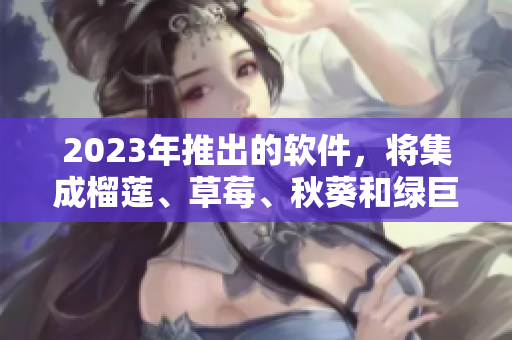 2023年推出的软件，将集成榴莲、草莓、秋葵和绿巨人视频等强大功能！