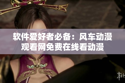 软件爱好者必备：风车动漫观看网免费在线看动漫