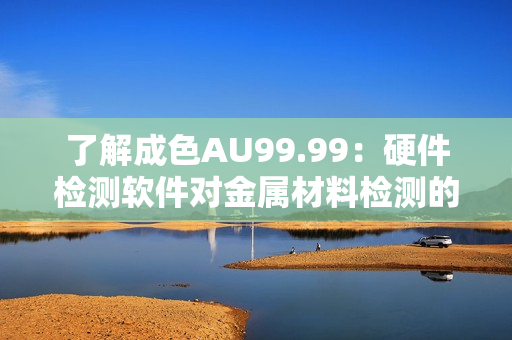 了解成色AU99.99：硬件检测软件对金属材料检测的必备条件