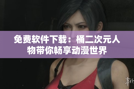 免费软件下载：桶二次元人物带你畅享动漫世界