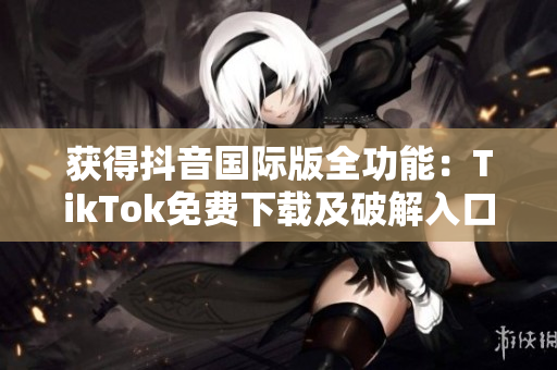 获得抖音国际版全功能：TikTok免费下载及破解入口