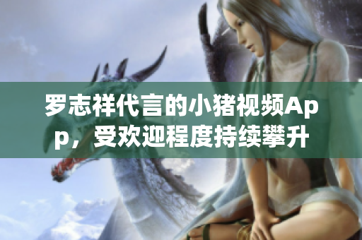 罗志祥代言的小猪视频App，受欢迎程度持续攀升