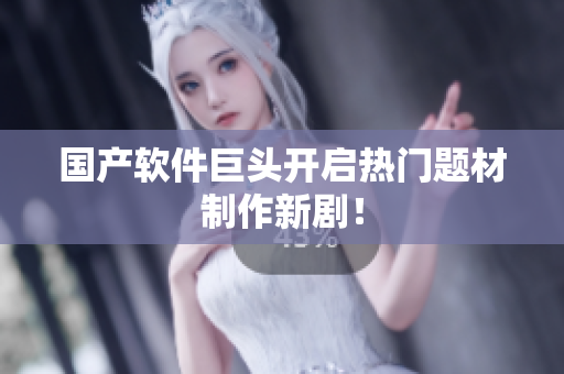国产软件巨头开启热门题材制作新剧！