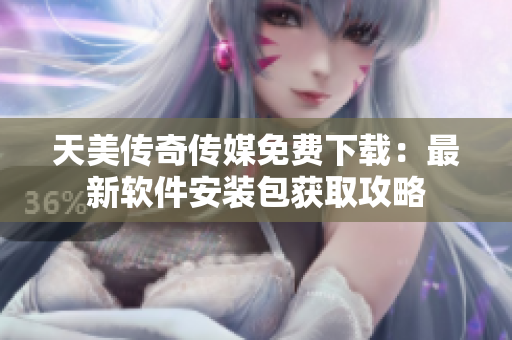 天美传奇传媒免费下载：最新软件安装包获取攻略