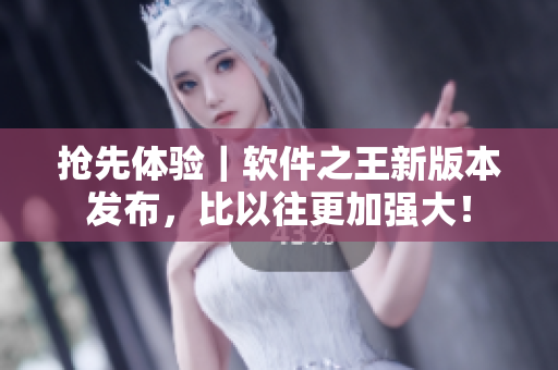 抢先体验｜软件之王新版本发布，比以往更加强大！