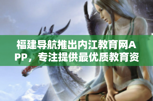 福建导航推出内江教育网APP，专注提供最优质教育资源