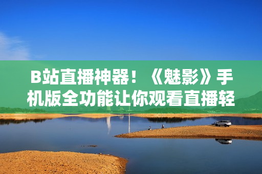 B站直播神器！《魅影》手机版全功能让你观看直播轻松不掉线