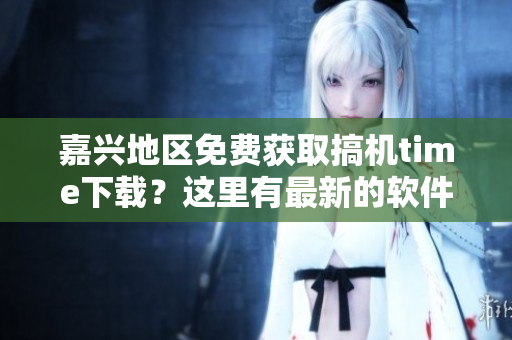 嘉兴地区免费获取搞机time下载？这里有最新的软件安装方式！