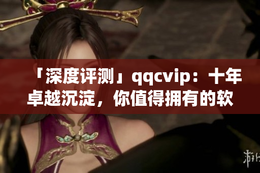 「深度评测」qqcvip：十年卓越沉淀，你值得拥有的软件！