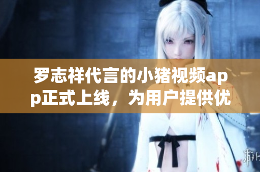 罗志祥代言的小猪视频app正式上线，为用户提供优质视听体验