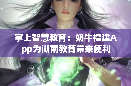 掌上智慧教育：奶牛福建App为湖南教育带来便利