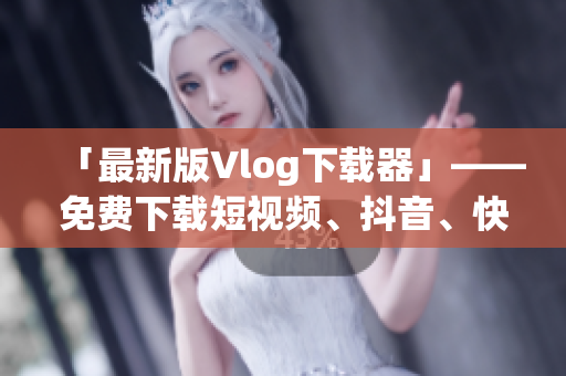 「最新版Vlog下载器」——免费下载短视频、抖音、快手等！