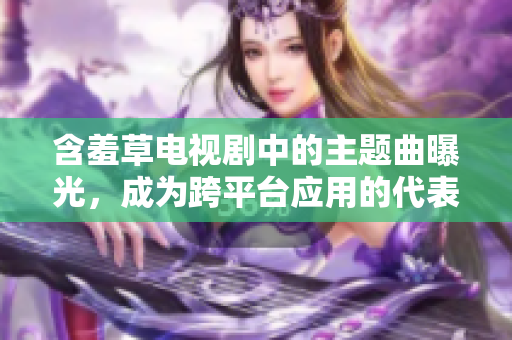 含羞草电视剧中的主题曲曝光，成为跨平台应用的代表曲
