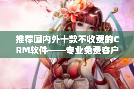 推荐国内外十款不收费的CRM软件——专业免费客户服务之选