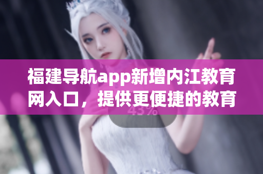 福建导航app新增内江教育网入口，提供更便捷的教育服务