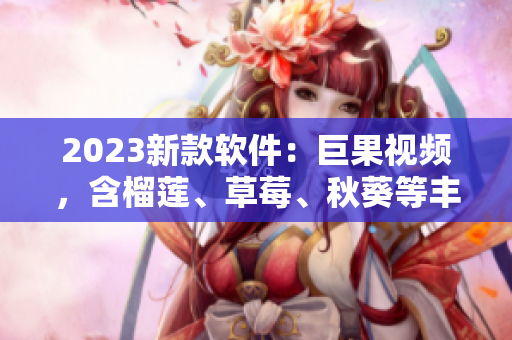 2023新款软件：巨果视频，含榴莲、草莓、秋葵等丰富内容