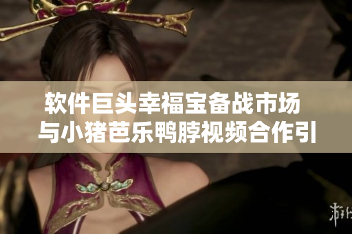 软件巨头幸福宝备战市场 与小猪芭乐鸭脖视频合作引发行业热议