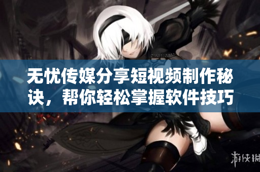 无忧传媒分享短视频制作秘诀，帮你轻松掌握软件技巧