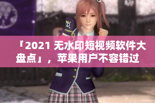 「2021 无水印短视频软件大盘点」，苹果用户不容错过！