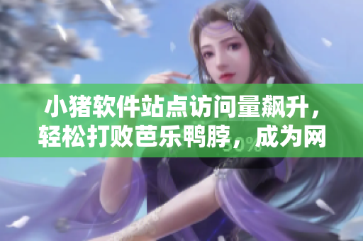 小猪软件站点访问量飙升，轻松打败芭乐鸭脖，成为网民新宠