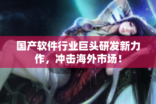 国产软件行业巨头研发新力作，冲击海外市场！