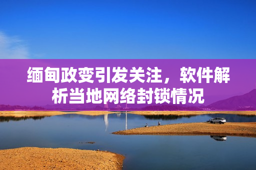 缅甸政变引发关注，软件解析当地网络封锁情况