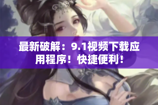 最新破解：9.1视频下载应用程序！快捷便利！