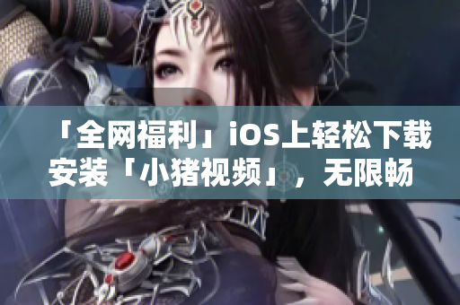 「全网福利」iOS上轻松下载安装「小猪视频」，无限畅享精彩影视