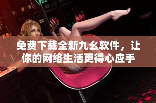 免费下载全新九幺软件，让你的网络生活更得心应手