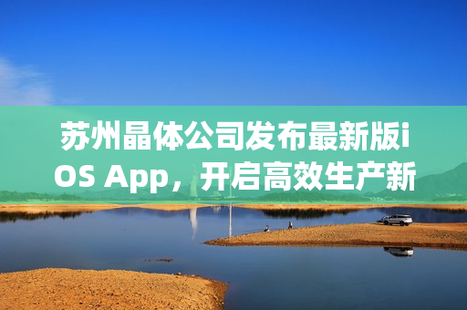 苏州晶体公司发布最新版iOS App，开启高效生产新篇章