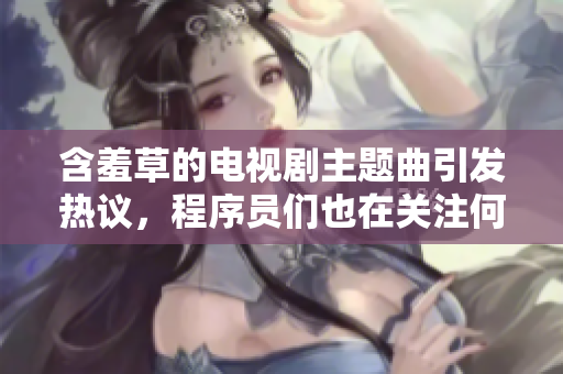 含羞草的电视剧主题曲引发热议，程序员们也在关注何种软件能引爆社交圈