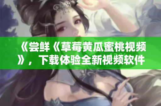 《尝鲜《草莓黄瓜蜜桃视频》，下载体验全新视频软件》
