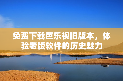 免费下载芭乐视旧版本，体验老版软件的历史魅力