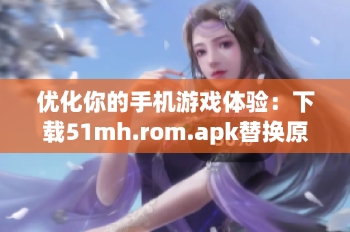 优化你的手机游戏体验：下载51mh.rom.apk替换原有版本