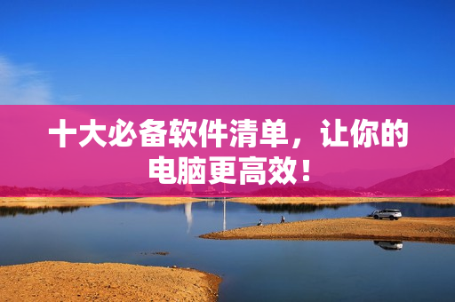 十大必备软件清单，让你的电脑更高效！