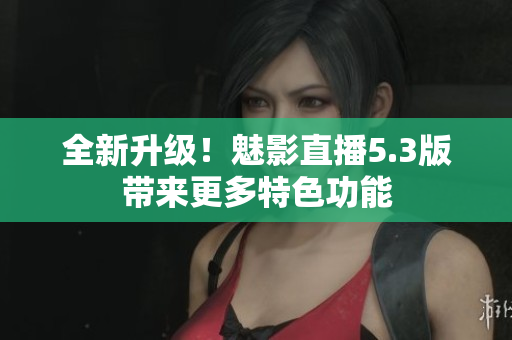 全新升级！魅影直播5.3版带来更多特色功能