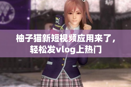 柚子猫新短视频应用来了，轻松发vlog上热门