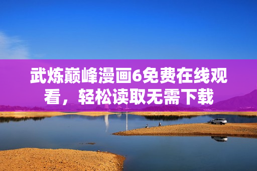 武炼巅峰漫画6免费在线观看，轻松读取无需下载