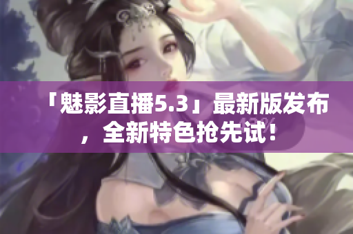 「魅影直播5.3」最新版发布，全新特色抢先试！