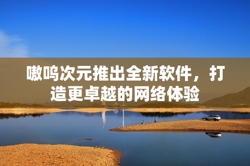 嗷呜次元推出全新软件，打造更卓越的网络体验