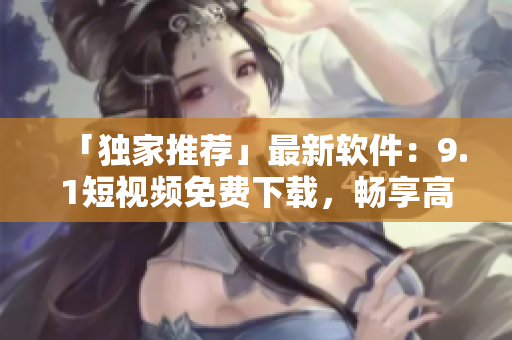 「独家推荐」最新软件：9.1短视频免费下载，畅享高清视频！