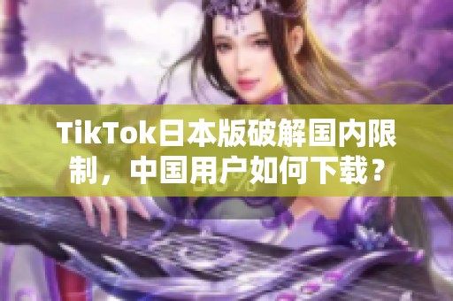TikTok日本版破解国内限制，中国用户如何下载？