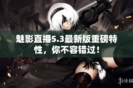 魅影直播5.3最新版重磅特性，你不容错过！