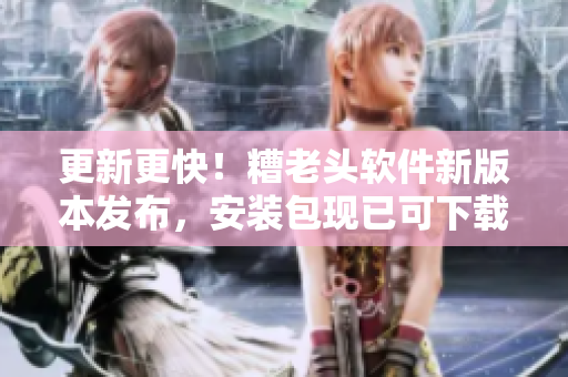 更新更快！糟老头软件新版本发布，安装包现已可下载